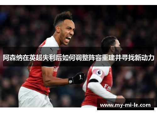 阿森纳在英超失利后如何调整阵容重建并寻找新动力