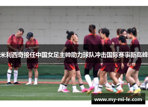 米利西奇接任中国女足主帅助力球队冲击国际赛事新高峰